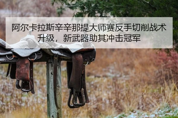 阿尔卡拉斯辛辛那提大师赛反手切削战术升级，新武器助其冲击冠军