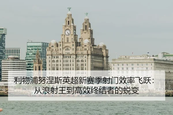 利物浦努涅斯英超新赛季射门效率飞跃：从浪射王到高效终结者的蜕变