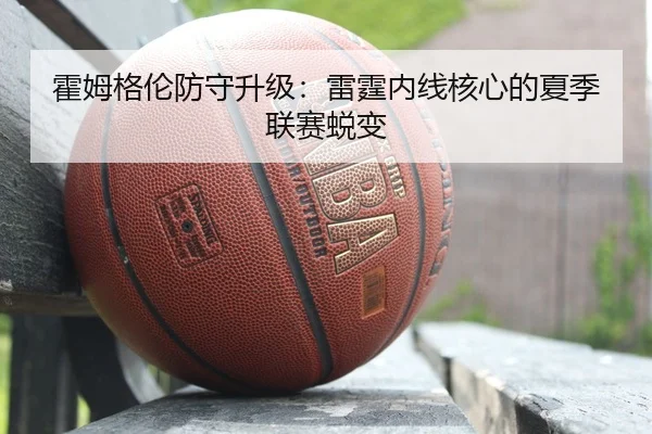 霍姆格伦防守升级：雷霆内线核心的夏季联赛蜕变
